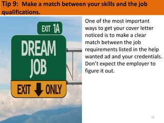 Tip 9: Make a match between your skills and the job
qualifications.
19
One of the most important
ways to get your cover letter
noticed is to make a clear
match between the job
requirements listed in the help
wanted ad and your credentials.
Don’t expect the employer to
figure it out.
 