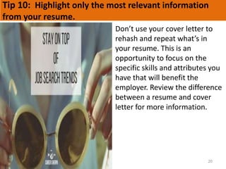 Tip 10: Highlight only the most relevant information
from your resume.
20
Don’t use your cover letter to
rehash and repeat what’s in
your resume. This is an
opportunity to focus on the
specific skills and attributes you
have that will benefit the
employer. Review the difference
between a resume and cover
letter for more information.
 