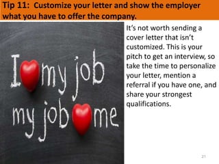 Tip 11: Customize your letter and show the employer
what you have to offer the company.
21
It’s not worth sending a
cover letter that isn’t
customized. This is your
pitch to get an interview, so
take the time to personalize
your letter, mention a
referral if you have one, and
share your strongest
qualifications.
 
