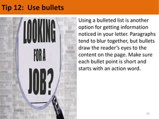 Tip 12: Use bullets
22
Using a bulleted list is another
option for getting information
noticed in your letter. Paragraphs
tend to blur together, but bullets
draw the reader’s eyes to the
content on the page. Make sure
each bullet point is short and
starts with an action word.
 