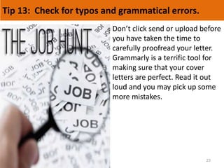 Tip 13: Check for typos and grammatical errors.
23
Don’t click send or upload before
you have taken the time to
carefully proofread your letter.
Grammarly is a terrific tool for
making sure that your cover
letters are perfect. Read it out
loud and you may pick up some
more mistakes.
 