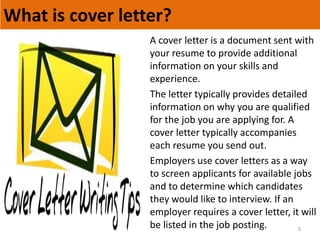 What is cover letter?
3
A cover letter is a document sent with
your resume to provide additional
information on your skills and
experience.
The letter typically provides detailed
information on why you are qualified
for the job you are applying for. A
cover letter typically accompanies
each resume you send out.
Employers use cover letters as a way
to screen applicants for available jobs
and to determine which candidates
they would like to interview. If an
employer requires a cover letter, it will
be listed in the job posting.
 