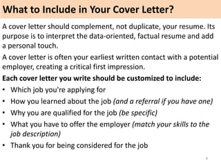 What to Include in Your Cover Letter?
4
A cover letter should complement, not duplicate, your resume. Its
purpose is to interpret the data-oriented, factual resume and add
a personal touch.
A cover letter is often your earliest written contact with a potential
employer, creating a critical first impression.
Each cover letter you write should be customized to include:
• Which job you're applying for
• How you learned about the job (and a referral if you have one)
• Why you are qualified for the job (be specific)
• What you have to offer the employer (match your skills to the
job description)
• Thank you for being considered for the job
 