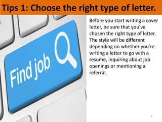 Tips 1: Choose the right type of letter.
5
Before you start writing a cover
letter, be sure that you’ve
chosen the right type of letter.
The style will be different
depending on whether you’re
writing a letter to go with a
resume, inquiring about job
openings or mentioning a
referral.
 