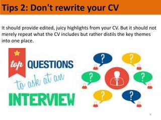 Tips 2: Don't rewrite your CV
6
It should provide edited, juicy highlights from your CV. But it should not
merely repeat what the CV includes but rather distils the key themes
into one place.
 