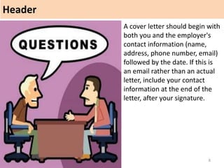Header
8
A cover letter should begin with
both you and the employer's
contact information (name,
address, phone number, email)
followed by the date. If this is
an email rather than an actual
letter, include your contact
information at the end of the
letter, after your signature.
 