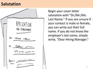 Salutation
9
Begin your cover letter
salutation with "Dr./Mr./Ms.
Last Name." If you are unsure if
your contact is male or female,
you can write out their full
name. If you do not know the
employer's last name, simply
write, "Dear Hiring Manager."
 