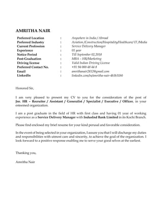 AMRITHA NAIR
Preferred Location : Anywhere in India / Abroad
Preferred Industry : Aviation /Construction/Hospitality/Healthcare/ IT /Media
Current Profession : Service Delivery Manager
Experience : 01 year
Notice Period : Till September 02,2018
Post-Graduation : MBA – HR/Marketing
Driving license : Valid Indian Driving License
Preferred Contact No. : +91 94 000 48 44 8
Email : amrithanair2812@gmail.com
LinkedIn : linkedin.com/in/amritha-nair-4b3b31b0
Honored Sir,
I am very pleased to present my CV to you for the consideration of the post of
Jnr. HR – Recruiter / Assistant / Generalist / Specialist / Executive / Officer, in your
esteemed organization.
I am a post graduate in the field of HR with first class and having 01 year of working
experience as a Service Delivery Manager with IndusInd Bank Limited in its Kochi Branch.
Please find enclosed my brief resume for your kind perusal and favorable consideration.
In the event of being selected in your organization, I assure you that I will discharge my duties
and responsibilities with utmost care and sincerity, to achieve the goal of the organization. I
look forward to a positive response enabling me to serve your good selves at the earliest.
Thanking you,
Amritha Nair
 