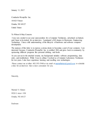 January 11, 2017
Conductix-Wampfler Inc.
10102 F Street
Omaha, NE 68127
United States
To Whom It May Concern:
I was very excited to see your open position for a Computer Technician, advertised on Indeed,
and I hope to be invited for an interview. I graduated a B.S degree in Electronics Engineering
Technology. I have a full understanding of the lifecycle of hardware and software computer
development.
The purpose of this letter is to express a strong desire in becoming a part of your company. I am
interested because, Conductrix-Wampfler Inc. is certified ISO, and gives back to community by
sponsoring different programs like personal clothing, and foods.
As you can see in the attached resume, my background includes software programming, data
entry, and troubleshoot. While I was in college I worked as a Computer Laboratory Technician
for two years. I also have experience learning and excelling new technologies.
Please contact me at either 402-593-5940 or via email at marmelhatten@gmail.com to schedule
a time for an interview that is most convenient for you.
Sincerely,
Marmel U. Hatten
9928 U street #3B
Omaha, NE 68127
Enclosure
 