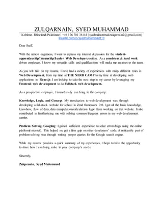 ZULQARNAIN, SYED MUHAMMAD
Koblenz, Rhineland-Palatinate| +49 176 701 36141 | syedmuhammadzulqarnain2@gmail.com|
linkedin.com/in/syedmuhammad110
Dear Staff,
With the utmost eagerness, I want to express my interest & passion for the student-
apprenticeship/Internship/Junior Web Developer position. As a consistent & hard work
driven employee, I know my versatile skills and qualifications will make me an asset to the team.
As you will find on my resume, I have had a variety of experiences with many different roles in
Web Development, from my time at THE NERD CAMP to my time at developing web
applications in React.js. I am looking to take the next step in my career by leveraging my
Frontend web development to do Fullstack web development.
As a prospective employee, I immediately can bring to the company:
Knowledge, Logic, and Concept: My introduction to web development was, through
developing a full-stack website for school in Zend framework 2.0. I got all the basic knowledge,
knowhow, flow of data, data manipulation/calculation logic from working on that website. It also
contributed to familiarizing me with solving common/frequent errors in my web development
carrier.
Problem Solving, Googling: I gained sufficient experience to solve errors/bugs using the online
platform(internet). This helped me get a firm grip on other developers’ code. A noticeable part of
problem-solving was through writing proper queries for the Google search engine.
While my resume provides a quick summary of my experiences, I hope to have the opportunity
to share how I can bring value to your company’s needs.
Sincerely,
Zulqarnain, Syed Muhammad
 