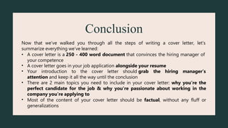 Conclusion
Now that we’ve walked you through all the steps of writing a cover letter, let’s
summarize everything we’ve learned:
• A cover letter is a 250 - 400 word document that convinces the hiring manager of
your competence
A cover letter goes in your job application alongside your resume
•
• Your introduction to the cover letter should grab the hiring manager’s
attention and keep it all the way until the conclusion
•
•
There are 2 main topics you need to include in your cover letter: why you’re the
perfect candidate for the job & why you’re passionate about working in the
company you’re applying to
Most of the content of your cover letter should be factual, without any fluff or
generalizations
 