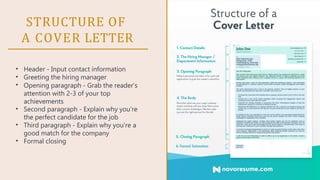 STRUCTURE OF
A COVER LETTER
•
•
•
•
•
•
Header - Input contact information
Greeting the hiring manager
Opening paragraph - Grab the reader’s
attention with 2-3 of your top
achievements
Second paragraph - Explain why you’re
the perfect candidate for the job
Third paragraph - Explain why you’re a
good match for the company
Formal closing
 