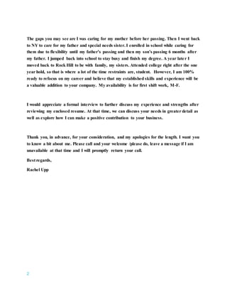 2
The gaps you may see are I was caring for my mother before her passing. Then I went back
to NY to care for my father and special needs sister. I enrolled in school while caring for
them due to flexibility until my father’s passing and then my son’s passing 6 months after
my father. I jumped back into school to stay busy and finish my degree. A year later I
moved back to Rock Hill to be with family, my sisters. Attended college right after the one
year hold, so that is where a lot of the time restraints are, student. However, I am 100%
ready to refocus on my career and believe that my established skills and experience will be
a valuable addition to your company. My availability is for first shift work, M-F.
I would appreciate a formal interview to further discuss my experience and strengths after
reviewing my enclosed resume. At that time, we can discuss your needs in greater detail as
well as explore how I can make a positive contribution to your business.
Thank you, in advance, for your consideration, and my apologies for the length. I want you
to know a bit about me. Please call and your welcome /please do, leave a message if I am
unavailable at that time and I will promptly return your call.
Best regards,
Rachel Upp
 