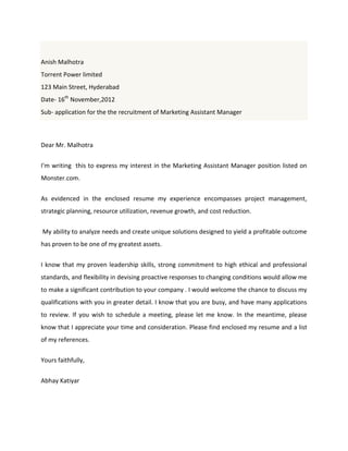 Anish Malhotra
Torrent Power limited
123 Main Street, Hyderabad
Date- 16th
November,2012
Sub- application for the the recruitment of Marketing Assistant Manager
Dear Mr. Malhotra
I'm writing this to express my interest in the Marketing Assistant Manager position listed on
Monster.com.
As evidenced in the enclosed resume my experience encompasses project management,
strategic planning, resource utilization, revenue growth, and cost reduction.
My ability to analyze needs and create unique solutions designed to yield a profitable outcome
has proven to be one of my greatest assets.
I know that my proven leadership skills, strong commitment to high ethical and professional
standards, and flexibility in devising proactive responses to changing conditions would allow me
to make a significant contribution to your company . I would welcome the chance to discuss my
qualifications with you in greater detail. I know that you are busy, and have many applications
to review. If you wish to schedule a meeting, please let me know. In the meantime, please
know that I appreciate your time and consideration. Please find enclosed my resume and a list
of my references.
Yours faithfully,
Abhay Katiyar
 