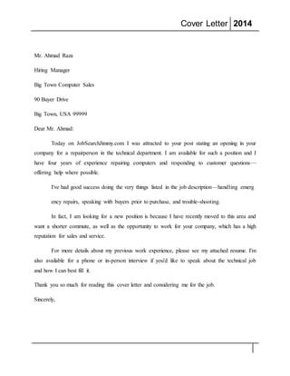 Cover Letter 2014
Mr. Ahmad Raza
Hiring Manager
Big Town Computer Sales
90 Buyer Drive
Big Town, USA 99999
Dear Mr. Ahmad:
Today on JobSearchJimmy.com I was attracted to your post stating an opening in your
company for a repairperson in the technical department. I am available for such a position and I
have four years of experience repairing computers and responding to customer questions––
offering help where possible.
I've had good success doing the very things listed in the job description—handling emerg
ency repairs, speaking with buyers prior to purchase, and trouble-shooting.
In fact, I am looking for a new position is because I have recently moved to this area and
want a shorter commute, as well as the opportunity to work for your company, which has a high
reputation for sales and service.
For more details about my previous work experience, please see my attached resume. I'm
also available for a phone or in-person interview if you'd like to speak about the technical job
and how I can best fill it.
Thank you so much for reading this cover letter and considering me for the job.
Sincerely,
 