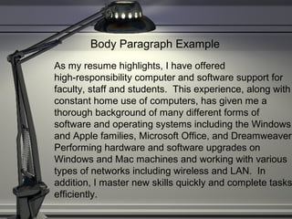 Body Paragraph Example
As my resume highlights, I have offered
high-responsibility computer and software support for
faculty, staff and students. This experience, along with
constant home use of computers, has given me a
thorough background of many different forms of
software and operating systems including the Windows
and Apple families, Microsoft Office, and Dreamweaver.
Performing hardware and software upgrades on
Windows and Mac machines and working with various
types of networks including wireless and LAN. In
addition, I master new skills quickly and complete tasks
efficiently.
 