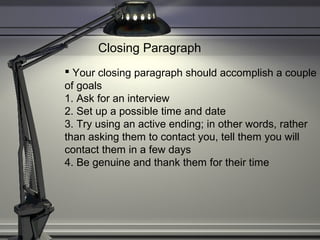 Closing Paragraph
 Your closing paragraph should accomplish a couple
of goals
1. Ask for an interview
2. Set up a possible time and date
3. Try using an active ending; in other words, rather
than asking them to contact you, tell them you will
contact them in a few days
4. Be genuine and thank them for their time
 
