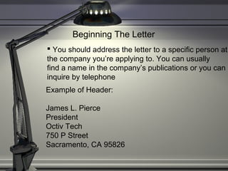 Beginning The Letter
 You should address the letter to a specific person at
the company you’re applying to. You can usually
find a name in the company’s publications or you can
inquire by telephone
Example of Header:
James L. Pierce
President
Octiv Tech
750 P Street
Sacramento, CA 95826
 