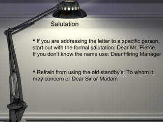 Salutation
 If you are addressing the letter to a specific person,
start out with the formal salutation: Dear Mr. Pierce.
If you don’t know the name use: Dear Hiring Manager
 Refrain from using the old standby’s: To whom it
may concern or Dear Sir or Madam
 