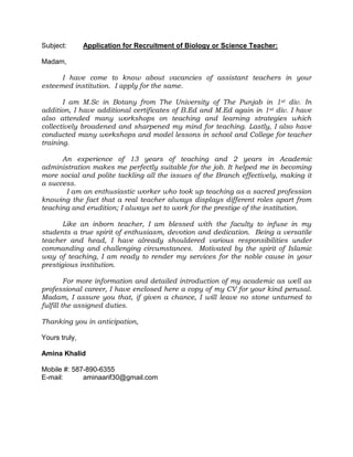 Subject:

Application for Recruitment of Biology or Science Teacher:

Madam,
I have come to know about vacancies of assistant teachers in your
esteemed institution. I apply for the same.
I am M.Sc in Botany from The University of The Punjab in 1st div. In
addition, I have additional certificates of B.Ed and M.Ed again in 1st div. I have
also attended many workshops on teaching and learning strategies which
collectively broadened and sharpened my mind for teaching. Lastly, I also have
conducted many workshops and model lessons in school and College for teacher
training.
An experience of 13 years of teaching and 2 years in Academic
administration makes me perfectly suitable for the job. It helped me in becoming
more social and polite tackling all the issues of the Branch effectively, making it
a success.
I am an enthusiastic worker who took up teaching as a sacred profession
knowing the fact that a real teacher always displays different roles apart from
teaching and erudition; I always set to work for the prestige of the institution.
Like an inborn teacher, I am blessed with the faculty to infuse in my
students a true spirit of enthusiasm, devotion and dedication. Being a versatile
teacher and head, I have already shouldered various responsibilities under
commanding and challenging circumstances. Motivated by the spirit of Islamic
way of teaching, I am ready to render my services for the noble cause in your
prestigious institution.
For more information and detailed introduction of my academic as well as
professional career, I have enclosed here a copy of my CV for your kind perusal.
Madam, I assure you that, if given a chance, I will leave no stone unturned to
fulfill the assigned duties.
Thanking you in anticipation,
Yours truly,
Amina Khalid
Mobile #: 587-890-6355
E-mail:
aminaarif30@gmail.com

 