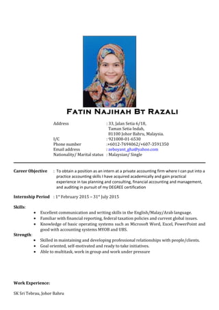 Fatin Najihah Bt Razali
Address : 33, Jalan Setia 6/18,
Taman Setia Indah,
81100 Johor Bahru, Malaysia.
I/C : 921008-01-6530
Phone number :+6012-7694062/+607-3591350
Email address : zeboyant_gha@yahoo.com
Nationality/ Marital status : Malaysian/ Single
Career Objective : To obtain a position as an intern at a private accounting firm where I can put into a
practice accounting skills I have acquired academically and gain practical
experience in tax planning and consulting, financial accounting and management,
and auditing in pursuit of my DEGREE certification
Internship Period : 1st
February 2015 – 31st
July 2015
Skills:
• Excellent communication and writing skills in the English/Malay/Arab language.
• Familiar with financial reporting, federal taxation policies and current global issues.
• Knowledge of basic operating systems such as Microsoft Word, Excel, PowerPoint and
good with accounting systems MYOB and UBS.
Strength:
• Skilled in maintaining and developing professional relationships with people/clients.
• Goal oriented, self-motivated and ready to take initiatives.
• Able to multitask, work in group and work under pressure
Work Experience:
SK Sri Tebrau, Johor Bahru
 