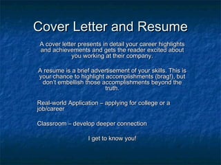 Cover Letter and ResumeCover Letter and Resume
A cover letter presents in detail your career highlightsA cover letter presents in detail your career highlights
and achievements and gets the reader excited aboutand achievements and gets the reader excited about
you working at their company.you working at their company.
A resume is a brief advertisement of your skills. This isA resume is a brief advertisement of your skills. This is
your chance to highlight accomplishments (brag!), butyour chance to highlight accomplishments (brag!), but
don’t embellish those accomplishments beyond thedon’t embellish those accomplishments beyond the
truth.truth.
Real-world Application – applying for college or aReal-world Application – applying for college or a
job/careerjob/career
Classroom – develop deeper connectionClassroom – develop deeper connection
I get to know you!I get to know you!
 