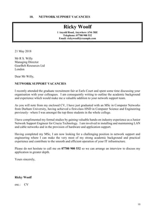 10
10. NETWORK SUPPORT VACANCIES
Ricky Woolf
1 Anyold Road, Anywhere AN6 3RE
Telephone: 07700 900 532
Email: rickywoolf@example.com
21 May 2018
Mr R S. Willy
Managing Director
GearBelt Resources Ltd
London
Dear Mr Willy,
NETWORK SUPPORT VACANCIES
I recently attended the graduate recruitment fair at Earls Court and spent some time discussing your
organisation with your colleagues. I am consequently writing to outline the academic background
and experience which would make me a valuable addition to your network support team.
As you will note from my enclosed CV, I have just graduated with an MSc in Computer Networks
from Durham University, having achieved a first-class HND in Computer Science and Engineering
previously– where I was amongst the top three students in the whole college.
I have complimented my formal studies by gaining valuable hands-on industry experience as a Junior
Network Support Engineer for Crucia Technology. I am involved in installing and maintaining LAN
and cable networks and in the provision of hardware and application support.
Having completed my MSc, I am now looking for a challenging position in network support and
engineering where I can make the very most of my strong academic background and practical
experience and contribute to the smooth and efficient operation of your IT infrastructure.
Please do not hesitate to call me on 07700 900 532 so we can arrange an interview to discuss my
application in greater depth.
Yours sincerely,
Ricky Woolf
enc.: CV
 