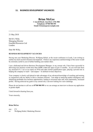 11
11. BUSINESS DEVELOPMENT VACANCIES
Brian McGee
1 Anyold Road, Anywhere AN6 3RE
Telephone: 07700 900 595
Email: brianmcgee@example.com
21 May 2018
Mr R S. Willy
Managing Director
GearBelt Resources Ltd
London
Dear Mr Willy,
BUSINESS DEVELOPMENT VACANCIES
Having met your Marketing Director, Wolfgang Heikel, at the recent conference in Leeds, I am writing to
outline my track record in business development. I believe my experience and knowledge of the sector would
be extremely useful to you in further building your market share.
I am a dedicated and driven Business Development Manager; in my current role, I have been successful in
delivering new business worth more than £480K within the space of just 12 months. As you will note from
my enclosed CV, I act as an expert on NVQ and other formal qualification types, playing a pivotal role in
helping the company to reach – and surpass – its defined revenue objectives.
Your company is clearly well placed to take advantage of my advanced knowledge of coaching and training
in conjunction with my ability to drive a business forward. I am adept at analysing market intelligence and
identifying profitable new business opportunities, leading to increased sales and, most importantly, increased
profits. Having achieved my goals in my current role, I am now looking for a new challenge.
Please do not hesitate to call me on 07700 900 595 so we can arrange an interview to discuss my application
in greater depth.
I look forward to hearing from you.
Yours sincerely,
Brian McGee
enc.: CV
cc: Wolfgang Heikel, Marketing Director
 