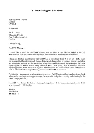 2
2. PMO Manager Cover Letter
12 Bloc Street, Croydon
London
EW17GF
8 May 2018
Mr R S. Willy
Managing Director
GearBelt Resources Ltd
London
Dear Mr Willy,
Re: PMO Manager
I would like to apply for the PMO Manager role on jobserve.com. Having looked at the Job
Specification, I can see there is a strong match for what the role entails and my experience.
I have just finished a contract in the Front Office at Investment Bank X to set up a PMO in an
environment that hasn’t seen much change. I have created a complete governance structure including
key templates, set up a steering committee to facilitate decision making and developed the entire
reporting process. Owing to my strong technical skills, I was quickly able to automate the entire
reporting process, hand that over to a junior PMO resource and focus on high value-add activities
such as relationship building and raising awareness of the PMO’s initiative.
Prior to this, I was working on a huge change project as a PMO Manager at Barclays Investment Bank
where aside from implementing governance, I was creating budgeting, reporting and planning for the
£40m change portfolio.
I would love to discuss this further with you; please get in touch at your convenience otherwise I will
give you a call by COB today.
Regards
John Locke
4815162342
 
