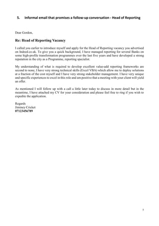 5
5. Informal email that promises a follow-up conversation - Head of Reporting
Dear Gordon,
Re: Head of Reporting Vacancy
I called you earlier to introduce myself and apply for the Head of Reporting vacancy you advertised
on Indeed.co.uk. To give you a quick background, I have managed reporting for several Banks on
some high-profile transformation programmes over the last five years and have developed a strong
reputation in the city as a Programme, reporting specialist.
My understanding of what is required to develop excellent value-add reporting frameworks are
second to none, I have very strong technical skills (Excel VBA) which allow me to deploy solutions
at a fraction of the cost myself and I have very strong stakeholder management. I have very unique
and specific experiences to excel in this role and am positive that a meeting with your client will yield
an offer.
As mentioned I will follow up with a call a little later today to discuss in more detail but in the
meantime, I have attached my CV for your consideration and please feel free to ring if you wish to
expedite the application.
Regards
Jiminey Cricket
07123456789
 