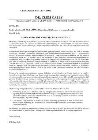 6
6. RESEARCH ANALYST ROLE
DR. CLEM CALLY
68 Riverside Close, London, UK EW 2LH| +44 7384958639│ ccally@gmail.com
20th May 2018
For the attention of R T Kelly, MAXAD Recruitment Ltd, London (www.maxad.co.uk)
Dear Mr Kelly
APPLICATION FOR A RESEARCH ANALYST ROLE
My name is Clem Cally, an experienced researcher, who is committed to a career in Market & Business Research
Analyses. I’ve always had a passion and enthusiasm for investigating and researching for new ideas and solutions,
and my doctoral research training at Oxford University has facilitated this, and I’m now dedicated toward this
career path.
GlobeScan has a heritage and respected reputation for applying rigorous research evidence and ideas to business
and society’s solutions. I believe they do this with three important fundamentals to their work: “…progressive in
outlook, independent in spirit, and collaborative in approach”. These attributes are essential for any research
organisation whose work is a world class. I was impressed to learn that many international organisations are
collaborating with GlobeScan in the various impactful studies you are conducting or conducted; this shows how
well these organisations value and trust the expertise of GlobeScan in research circles. Current projects such as
“Survey of the poor”, “Hope Index”, and “Lord Holme Memorial Bursary” are fantastic because of their global
impacts. I was also more than impressed to learn that the bursary project has helped candidates in developing
countries to fulfil their study dreams. I believe that giving to the community is essential for today’s company
reputation and acceptance.
I want to be part of your organisation because GlobeScan is in the forefront at helping businesses to redefine
themselves toward their stakeholders and the community, manage their reputation, and maintain a purpose. Also,
she is committed toward her community and sustainable development: she provides valuable opportunities for staff
personal development and training in applied research, analysis, and sharpening of consulting skills. These are
values that great companies champion, which I deeply align with; these opportunities would help me in my lifelong
vision for understanding and attempts at contributing to research on how businesses and economies could be more
sustainable and equitable
The following examples from my CV represent the value I can deliver in this new role:
▪ Importantly, I can assist GlobeScan with my entrepreneurial ideas (i.e., whenever she intends to
expand her research frontiers) to benefit also from the huge and untapped research and consultancy
jobs in the different areas and subsectors that exist in developing countries’ markets in African
including Nigeria, my home country.
▪ I am highly knowledgeable in statistical analysis including quantitative as well as qualitative
methodologies of primary and secondary data. I have a strong Econometric Modelling & Economic
Theory background.
I would very much like the opportunity to discuss, in person, how I can meet the demands of this role to advance
the overall mission of your company. Thank you for reviewing this letter and the accompanying material.
Yours sincerely,
DR. Clem Cally
 