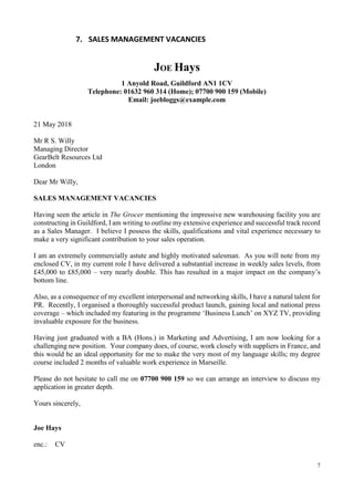 7
7. SALES MANAGEMENT VACANCIES
JOE Hays
1 Anyold Road, Guildford AN1 1CV
Telephone: 01632 960 314 (Home); 07700 900 159 (Mobile)
Email: joebloggs@example.com
21 May 2018
Mr R S. Willy
Managing Director
GearBelt Resources Ltd
London
Dear Mr Willy,
SALES MANAGEMENT VACANCIES
Having seen the article in The Grocer mentioning the impressive new warehousing facility you are
constructing in Guildford, I am writing to outline my extensive experience and successful track record
as a Sales Manager. I believe I possess the skills, qualifications and vital experience necessary to
make a very significant contribution to your sales operation.
I am an extremely commercially astute and highly motivated salesman. As you will note from my
enclosed CV, in my current role I have delivered a substantial increase in weekly sales levels, from
£45,000 to £85,000 – very nearly double. This has resulted in a major impact on the company’s
bottom line.
Also, as a consequence of my excellent interpersonal and networking skills, I have a natural talent for
PR. Recently, I organised a thoroughly successful product launch, gaining local and national press
coverage – which included my featuring in the programme ‘Business Lunch’ on XYZ TV, providing
invaluable exposure for the business.
Having just graduated with a BA (Hons.) in Marketing and Advertising, I am now looking for a
challenging new position. Your company does, of course, work closely with suppliers in France, and
this would be an ideal opportunity for me to make the very most of my language skills; my degree
course included 2 months of valuable work experience in Marseille.
Please do not hesitate to call me on 07700 900 159 so we can arrange an interview to discuss my
application in greater depth.
Yours sincerely,
Joe Hays
enc.: CV
 