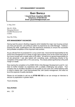 8
8. SITE MANAGEMENT VACANCIES
GARY SINFIELD
1 Anyold Road, Anywhere AN6 3RE
Telephone: 07700 900 532
Email: garysinfield@example.com
21 May 2018
Mrs R S. Willy
Managing Director
GearBelt Resources Ltd
London
Dear Mrs Willy,
SITE MANAGEMENT VACANCIES
Having read the piece in Building magazine which detailed the major new housing contract
you have just secured, I am writing to outline my experience as a Site Manager. I believe I
possess the skills, qualifications and vital experience necessary to ensure the successful
and profitable completion of this important new contract.
As you will see from my enclosed CV, in my current role, I have had full responsibility for the
end-to-end management of a variety of high-value projects such as the recent new build of
four luxury houses with a resale value of £8 million. As well as my general responsibility for
all site personnel, I was also tasked with controlling costs, contributing directly to the
completion of the project with a 14% cost saving. This clearly added significantly to the profit
margin on resale.
Now nearing the completion of my NHBC NVQ in Site Manager Development Level IV, I am
keen to further broaden my experience with a suitably challenging new project. Your
company has an excellent reputation for the quality of your work and, whilst keeping costs
in check is clearly vital, I have demonstrated that, with careful management, this need not
be at the expense of quality standards.
Please do not hesitate to call me on 07700 900 532 so we can arrange an interview to
discuss my application in greater depth.
Yours sincerely,
Gary Sinfield
enc.: CV
 