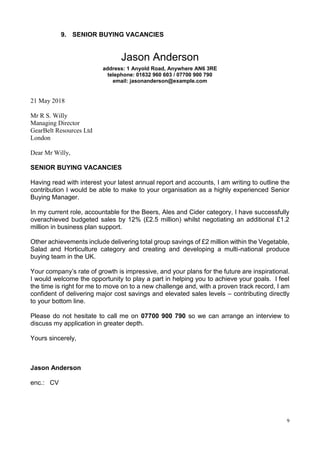 9
9. SENIOR BUYING VACANCIES
Jason Anderson
address: 1 Anyold Road, Anywhere AN6 3RE
telephone: 01632 960 603 / 07700 900 790
email: jasonanderson@example.com
21 May 2018
Mr R S. Willy
Managing Director
GearBelt Resources Ltd
London
Dear Mr Willy,
SENIOR BUYING VACANCIES
Having read with interest your latest annual report and accounts, I am writing to outline the
contribution I would be able to make to your organisation as a highly experienced Senior
Buying Manager.
In my current role, accountable for the Beers, Ales and Cider category, I have successfully
overachieved budgeted sales by 12% (£2.5 million) whilst negotiating an additional £1.2
million in business plan support.
Other achievements include delivering total group savings of £2 million within the Vegetable,
Salad and Horticulture category and creating and developing a multi-national produce
buying team in the UK.
Your company’s rate of growth is impressive, and your plans for the future are inspirational.
I would welcome the opportunity to play a part in helping you to achieve your goals. I feel
the time is right for me to move on to a new challenge and, with a proven track record, I am
confident of delivering major cost savings and elevated sales levels – contributing directly
to your bottom line.
Please do not hesitate to call me on 07700 900 790 so we can arrange an interview to
discuss my application in greater depth.
Yours sincerely,
Jason Anderson
enc.: CV
 