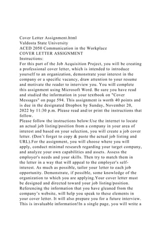 Cover Letter Assignment.html
Valdosta State University
ACED 2050 Communication in the Workplace
COVER LETTER ASSIGNMENT
Instructions:
For this part of the Job Acquisition Project, you will be creating
a professional cover letter, which is intended to introduce
yourself to an organization, demonstrate your interest in the
company or a specific vacancy, draw attention to your resume
and motivate the reader to interview you. You will complete
this assignment using Microsoft Word. Be sure you have read
and studied the information in your textbook on "Cover
Messages" on page 594. This assignment is worth 40 points and
is due in the designated Dropbox by Sunday, November 20,
2022 by 11:30 p.m. Please read and/or print the instructions that
follow.
Please follow the instructions below:Use the internet to locate
an actual job listing/position from a company in your area of
interest and based on your selection, you will create a job cover
letter. (Don’t forget to copy & paste the actual job listing and
URL).For the assignment, you will choose where you will
apply, conduct minimal research regarding your target company,
and analyze your own capabilities and assets. Assess the
employer's needs and your skills. Then try to match them in
the letter in a way that will appeal to the employer's self-
interest. As much as possible, tailor your letter to each job
opportunity. Demonstrate, if possible, some knowledge of the
organization to which you are applying.Your cover letter must
be designed and directed toward your job listing/position.
Referencing the information that you have gleaned from the
company’s website, will help you speak to these elements in
your cover letter. It will also prepare you for a future interview.
This is invaluable information!In a single page, you will write a
 
