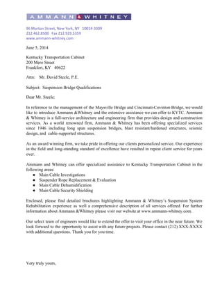  
 
96 Morton Street, New York, NY 10014-3309 
212.462.8500 Fax 212.929.5359 
www.ammann-whitney.com 
 
June 5, 2014 
 
Kentucky Transportation Cabinet  
200 Mero Street 
Frankfort, KY   40622  
 
Attn: Mr. David Steele, P.E.  
 
Subject:  Suspension Bridge Qualifications 
 
Dear Mr. Steele: 
 
In reference to the management of the Maysville Bridge and Cincinnati­Covinton Bridge, we would                           
like to introduce Ammann &Whitney and the extensive assistance we can offer to KYTC. Ammann                             
& Whitney is a full­service architecture and engineering firm that provides design and construction                           
services. As a world renowned firm, Ammann & Whitney has been offering specialized services                           
since 1946 including long span suspension bridges, blast resistant/hardened structures, seismic                     
design, and  cable­supported structures. 
 
As an award winning firm, we take pride in offering our clients personalized service. Our experience                               
in the field and long­standing standard of excellence have resulted in repeat client service for years                               
over. 
 
Ammann and Whitney can offer specialized assistance to Kentucky Transportation Cabinet in the                         
following areas: 
● Main Cable Investigations 
● Suspender Rope Replacement & Evaluation 
● Main Cable Dehumidification 
● Main Cable Security Shielding 
 
Enclosed, please find detailed brochures highlighting Ammann & Whitney’s Suspension System                     
Rehabilitation experience as well a comprehensive description of all services offered. For further                         
information about Ammann &Whitney please visit our website at www.ammann­whitney.com. 
 
Our select team of engineers would like to extend the offer to visit your office in the near future. We                                       
look forward to the opportunity to assist with any future projects. Please contact (212) XXX­XXXX                             
with additional questions. Thank you for you time. 
 
 
 
 
 
 
Very truly yours, 
 
 
 