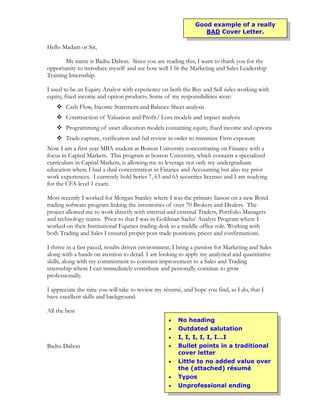 Good example of a really
                                                                 BAD Cover Letter.

Hello Madam or Sir,

       My name is Badtu Dabon. Since you are reading this, I want to thank you for the
opportunity to introduce myself and see how well I fit the Marketing and Sales Leadership
Training Internship.

I used to be an Equity Analyst with experience on both the Buy and Sell sides working with
equity, fixed income and option products. Some of my responsibilities were:
     Cash Flow, Income Statement and Balance Sheet analysis
     Construction of Valuation and Profit/ Loss models and impact analysis
     Programming of asset allocation models containing equity, fixed income and options
     Trade capture, verification and fail review in order to minimize Firm exposure
Now I am a first year MBA student at Boston University concentrating on Finance with a
focus in Capital Markets. This program at boston University, which contains a specialized
curriculum in Capital Markets, is allowing me to leverage not only my undergraduate
education where I had a dual concentration in Finance and Accounting but also my prior
work experiences. I currently hold Series 7, 63 and 65 securities licenses and I am studying
for the CFA level 1 exam.

Most recently I worked for Morgan Stanley where I was the primary liaison on a new Bond
trading software program linking the inventories of over 70 Brokers and Dealers. The
project allowed me to work directly with internal and external Traders, Portfolio Managers
and technology teams. Prior to that I was in Goldman Sachs’ Analyst Program where I
worked on their Institutional Equities trading desk in a middle office role. Working with
both Trading and Sales I ensured proper post-trade positions, prices and confirmations.

I thrive in a fast paced, results driven environment; I bring a passion for Marketing and Sales
along with a hands on atention to detail. I am looking to apply my analytical and quantitative
skills, along with my commitment to constant improvement to a Sales and Trading
internship where I can immediately contribute and personally continue to grow
professionally.

I appreciate the time you will take to review my résumé, and hope you find, as I do, that I
have excellent skills and background.

All the best
                                                       No heading
                                                       Outdated salutation
                                                       I, I, I, I, I, I…I
Badtu Dabon                                            Bullet points in a traditional
                                                       cover letter
                                                       Little to no added value over
                                                       the (attached) résumé
                                                       Typos
                                                       Unprofessional ending
 