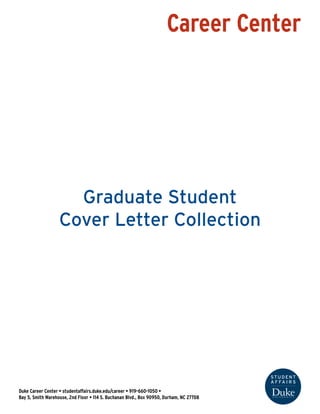 Career Center
Duke Career Center • studentaffairs.duke.edu/career • 919-660-1050 •
Bay 5, Smith Warehouse, 2nd Floor • 114 S. Buchanan Blvd., Box 90950, Durham, NC 27708
Graduate Student
Cover Letter Collection
Index
Graduate Student Cover Letter Structure
Graduate Student Example Cover Letter
Skills, Qualifications and Certifications Bank for Cover Letters
Examples
 
