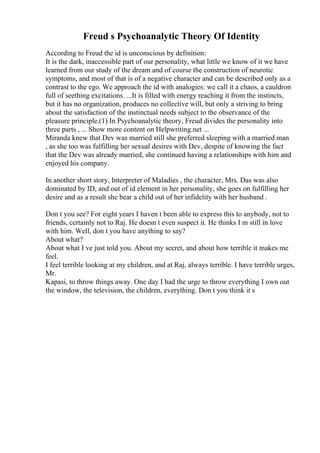 Freud s Psychoanalytic Theory Of Identity
According to Freud the id is unconscious by definition:
It is the dark, inaccessible part of our personality, what little we know of it we have
learned from our study of the dream and of course the construction of neurotic
symptoms, and most of that is of a negative character and can be described only as a
contrast to the ego. We approach the id with analogies: we call it a chaos, a cauldron
full of seething excitations. ...It is filled with energy reaching it from the instincts,
but it has no organization, produces no collective will, but only a striving to bring
about the satisfaction of the instinctual needs subject to the observance of the
pleasure principle.(1) In Psychoanalytic theory, Freud divides the personality into
three parts , ... Show more content on Helpwriting.net ...
Miranda knew that Dev was married still she preferred sleeping with a married man
, as she too was fulfilling her sexual desires with Dev, despite of knowing the fact
that the Dev was already married, she continued having a relationships with him and
enjoyed his company.
In another short story, Interpreter of Maladies , the character, Mrs. Das was also
dominated by ID, and out of id element in her personality, she goes on fulfilling her
desire and as a result she bear a child out of her infidelity with her husband .
Don t you see? For eight years I haven t been able to express this to anybody, not to
friends, certainly not to Raj. He doesn t even suspect it. He thinks I m still in love
with him. Well, don t you have anything to say?
About what?
About what I ve just told you. About my secret, and about how terrible it makes me
feel.
I feel terrible looking at my children, and at Raj, always terrible. I have terrible urges,
Mr.
Kapasi, to throw things away. One day I had the urge to throw everything I own out
the window, the television, the children, everything. Don t you think it s
 