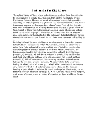Pashtuns In The Kite Runner
Throughout history, different ethnic and religious groups have faced discrimination
by other members of society. In Afghanistan, there are two major ethnic groups:
Hazaras and Pashtuns. Hazaras are one of Afghanistan s largest ethnic minorities,
accounting for up to 20 percent of Afghanistan s 30 million inhabitants. Their Asiatic
features and language set them apart from other Afghans. Their religion also sets
them apart, as the Hazaras are primarily Shia Muslims and most Afghans follow the
Sunni branch of Islam. The Pashtuns are Afghanistans largest ethnic group and are
united by the Pashto language. The Pashtuns are mainly Sunni Muslim and have
pride in their ethnic heritage (Zabriskie, The Outsiders ). In the Kite Runner, the two
major characters are a Hazara, Hassan, and a... Show more content on Helpwriting.net
...
In the beginning of the novel, the Hazaras were introduced as lower class servants
to the Pashtuns. Hassan and his father, Ali, work for Amir and his father, who is
called Baba. Baba and Amir live in the northern part of Kabul in a mansion that
everyone agreed was the most beautiful in the Wazir Akbar Khan district. The
house contained marble floors, intricate mosaic tiles, and gold stitched tapestries
(Hosseini, 4). However, Ali and Hassan were not as blessed. They had lived in a
mud shack where Hassan had been born, which was described as small and bare
(Hosseini, 6). This difference shows the contrasting social and economic status
between the two ethnic groups. Hassan and Ali both work for Baba as servants.
During the school year, Amir would go to school while Hassan stays home to wash
dirty clothes, buy fresh food, and other daily chores (Hosseini, 27). Hassan s
inability to go to school led for him to be unable to change his illiteracy early on in
the novel, to which Amir took advantage of. When Amir and Hassan would hang out,
Amir would often read stories to Hassan. When doing so, Amir would tease Hassan
about
 