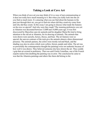 Taking a Look at Cave Art
When you think of cave art you may think of it is a way of just communicating or
it does not really have much meaning to it. But when you really look into the art
you find so much more. It s amazing what you can find about the humans in the
past just through their art, you get to find out where did they creativity come from
and why did they create. In this essay I am going to discuss what made the features
on the cave so special? And why were they made? The stunning prehistoric cave art
at Altamira was decorated between 13,000 and 14,000 years ago. It was first
discovered by Marcelino sanz de sautuola and his daughter Maria He tried to bring
attention to the old art at Altamira, for its drawing of animals. The animals that
were drawn were aurochs, horses, ibexes, and boar. The art features were so
special; the uneven contours of the rock give the animals almost a three dimensional
presence. The animals pasture, the colors were mostly red and black, and the
shading was also in colors which were yellow, brown, purple and white. The art was
so powerfully the contemporaries thought the paintings were not authentic because of
how well it was drawn. They believed someone else have drawn the art. They couldn
t grip that art existed in prehistory. That was until Emile Cartailhac, one of the French
experts realize him doubting the painting was in error. The conclusion he came to
was that the Altamira paintings and others like them did belong to the
 