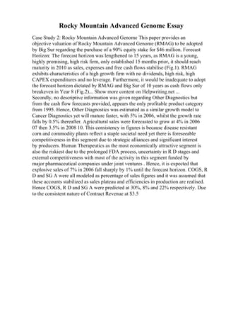 Rocky Mountain Advanced Genome Essay
Case Study 2: Rocky Mountain Advanced Genome This paper provides an
objective valuation of Rocky Mountain Advanced Genome (RMAG) to be adopted
by Big Sur regarding the purchase of a 90% equity stake for $46 million. Forecast
Horizon: The forecast horizon was lengthened to 15 years, as RMAG is a young,
highly promising, high risk firm, only established 15 months prior, it should reach
maturity in 2010 as sales, expenses and free cash flows stabilise (Fig.1). RMAG
exhibits characteristics of a high growth firm with no dividends, high risk, high
CAPEX expenditures and no leverage. Furthermore, it would be inadequate to adopt
the forecast horizon dictated by RMAG and Big Sur of 10 years as cash flows only
breakeven in Year 8 (Fig.2).... Show more content on Helpwriting.net ...
Secondly, no descriptive information was given regarding Other Diagnostics but
from the cash flow forecasts provided, appears the only profitable product category
from 1995. Hence, Other Diagnostics was estimated as a similar growth model to
Cancer Diagnostics yet will mature faster, with 5% in 2006, whilst the growth rate
falls by 0.5% thereafter. Agricultural sales were forecasted to grow at 4% in 2006
07 then 3.5% in 2008 10. This consistency in figures is because disease resistant
corn and commodity plants reflect a staple societal need yet there is foreseeable
competitiveness in this segment due to strategic alliances and significant interest
by producers. Human Therapeutics as the most economically attractive segment is
also the riskiest due to the prolonged FDA process, uncertainty in R D stages and
external competitiveness with most of the activity in this segment funded by
major pharmaceutical companies under joint ventures . Hence, it is expected that
explosive sales of 7% in 2006 fall sharply by 1% until the forecast horizon. COGS, R
D and SG A were all modeled as percentage of sales figures and it was assumed that
these accounts stabilized as sales plateau and efficiencies in production are realised.
Hence COGS, R D and SG A were predicted at 30%, 8% and 22% respectively. Due
to the consistent nature of Contract Revenue at $3.5
 