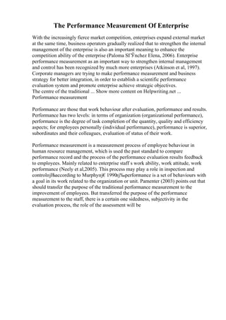 The Performance Measurement Of Enterprise
With the increasingly fierce market competition, enterprises expand external market
at the same time, business operators gradually realized that to strengthen the internal
management of the enterprise is also an important meaning to enhance the
competition ability of the enterprise (Paloma SГЎnchez Elena, 2006). Enterprise
performance measurement as an important way to strengthen internal management
and control has been recognized by much more enterprises (Atkinson et al, 1997).
Corporate managers are trying to make performance measurement and business
strategy for better integration, in order to establish a scientific performance
evaluation system and promote enterprise achieve strategic objectives.
The centre of the traditional ... Show more content on Helpwriting.net ...
Performance measurement
Performance are those that work behaviour after evaluation, performance and results.
Performance has two levels: in terms of organization (organizational performance),
performance is the degree of task completion of the quantity, quality and efficiency
aspects; for employees personally (individual performance), performance is superior,
subordinates and their colleagues, evaluation of status of their work.
Performance measurement is a measurement process of employee behaviour in
human resource management, which is used the past standard to compare
performance record and the process of the performance evaluation results feedback
to employees. Mainly related to enterprise staff s work ability, work attitude, work
performance (Neely et al,2005). This process may play a role in inspection and
controlпјЊaccording to Murphyпј€1990
пј‰performance is a set of behaviours with
a goal in its work related to the organization or unit. Pamenter (2003) points out that
should transfer the purpose of the traditional performance measurement to the
improvement of employees. But transferred the purpose of the performance
measurement to the staff, there is a certain one sidedness, subjectivity in the
evaluation process, the role of the assessment will be
 
