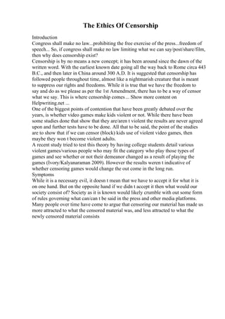 The Ethics Of Censorship
Introduction
Congress shall make no law...prohibiting the free exercise of the press...freedom of
speech... So, if congress shall make no law limiting what we can say/post/share/film,
then why does censorship exist?
Censorship is by no means a new concept; it has been around since the dawn of the
written word. With the earliest known date going all the way back to Rome circa 443
B.C., and then later in China around 300 A.D. It is suggested that censorship has
followed people throughout time, almost like a nightmarish creature that is meant
to suppress our rights and freedoms. While it is true that we have the freedom to
say and do as we please as per the 1st Amendment, there has to be a way of censor
what we say. This is where censorship comes... Show more content on
Helpwriting.net ...
One of the biggest points of contention that have been greatly debated over the
years, is whether video games make kids violent or not. While there have been
some studies done that show that they are/aren t violent the results are never agreed
upon and further tests have to be done. All that to be said, the point of the studies
are to show that if we can censor (block) kids use of violent video games, then
maybe they won t become violent adults.
A recent study tried to test this theory by having college students detail various
violent games/various people who may fit the category who play those types of
games and see whether or not their demeanor changed as a result of playing the
games (Ivory/Kalyanaraman 2009). However the results weren t indicative of
whether censoring games would change the out come in the long run.
Symptoms
While it is a necessary evil, it doesn t mean that we have to accept it for what it is
on one hand. But on the opposite hand if we didn t accept it then what would our
society consist of? Society as it is known would likely crumble with out some form
of rules governing what can/can t be said in the press and other media platforms.
Many people over time have come to argue that censoring our material has made us
more attracted to what the censored material was, and less attracted to what the
newly censored material consists
 