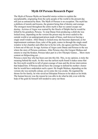 Myth Of Perseus Research Paper
The Myth of Perseus Myths are beautiful stories written to explain the
unexplainable, originating from the early people of the world to the present day
still just as entranced by them. The Myth of Perseus is no exception. The myth has
a plethora of morals and lessons, the greatest being that of destiny and courage.
The strongest moral throughout the entire myth is that we cannot escape our
destiny. Acrisius of Argos was warned by the Oracle of Delphi that he would be
killed by his grandson, Perseus. To stop Danae from producing a child she was
locked away, depending on the version the prison may be tower sealed to the
outside world or an underground prison made of brass, each however having a
single small window. After Danae is locked away she becomes depressed, as her
imprisonment continues Zeus, ruler of the gods, comes in through the single small
window in her chamber and offers her to be his wife, she agrees and thus Perseus
is born out of this act. In rage Acrisius of Argos casts Danae and Perseus to the sea
where the story of Perseus continues. After Perseus slays the Gorgon Medusa and
returns to stop the Kraken, Perseus takes part in a few Olympic Games.... Show more
content on Helpwriting.net ...
Perseus a mere boy who has been cast into this life. This, in my opinion, is truly the
meaning behind the myth. As this was the earliest myth found it makes sense that
the first myth would be to tell of great courage of man and the divine intervention
that helped him. If Perseus did not have the courage to defend his mother s honor
that he would have undertaken such a quest. He fought Medusa, depending on the
version she was normally asleep, yet in some she was awake. He regained the
throne for his family, he who saved an Ethiopian Princess to be taken as his bride.
The human bravery was the reason he was able to do what he did, even with the
help of the gods he himself still needed to carry out those
 