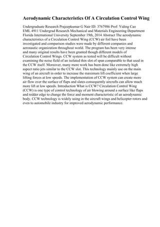 Aerodynamic Characteristics Of A Circulation Control Wing
Undergraduate Research Prajeepkumar G Nair ID: 3767986 Prof: Yiding Cao
EML 4911 Undergrad Research Mechanical and Materials Engineering Department
Florida International University September 19th, 2014 Abstract The aerodynamic
characteristics of a Circulation Control Wing (CCW) air foil have been
investigated and comparison studies were made by different companies and
aeronautic organization throughout world. The program has been very intense
and many original results have been granted though different models of
Circulation Control Wings. CCW system as tested will be difficult without
examining the noise field of an isolated thin slot of span comparable to that used in
the CCW itself. Moreover, many more work has been done like extremely high
aspect ratio jets similar to the CCW slot. This technology mainly use on the main
wing of an aircraft in order to increase the maximum lift coefficient when large
lifting forces at low speeds. The implementation of CCW system can create more
air flow over the surface of flaps and slates consequently aircrafts can allow much
more lift at low speeds. Introduction What is CCW? Circulation Control Wing
(CCW) is one type of control technology of air blowing around a surface like flaps
and redder edge to change the force and moment characteristic of an aerodynamic
body. CCW technology is widely using in the aircraft wings and helicopter rotors and
even to automobile industry for improved aerodynamic performance.
 