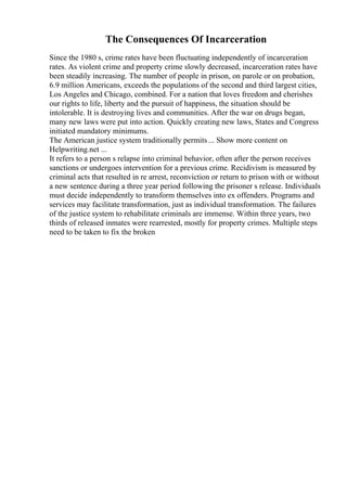 The Consequences Of Incarceration
Since the 1980 s, crime rates have been fluctuating independently of incarceration
rates. As violent crime and property crime slowly decreased, incarceration rates have
been steadily increasing. The number of people in prison, on parole or on probation,
6.9 million Americans, exceeds the populations of the second and third largest cities,
Los Angeles and Chicago, combined. For a nation that loves freedom and cherishes
our rights to life, liberty and the pursuit of happiness, the situation should be
intolerable. It is destroying lives and communities. After the war on drugs began,
many new laws were put into action. Quickly creating new laws, States and Congress
initiated mandatory minimums.
The American justice system traditionally permits ... Show more content on
Helpwriting.net ...
It refers to a person s relapse into criminal behavior, often after the person receives
sanctions or undergoes intervention for a previous crime. Recidivism is measured by
criminal acts that resulted in re arrest, reconviction or return to prison with or without
a new sentence during a three year period following the prisoner s release. Individuals
must decide independently to transform themselves into ex offenders. Programs and
services may facilitate transformation, just as individual transformation. The failures
of the justice system to rehabilitate criminals are immense. Within three years, two
thirds of released inmates were rearrested, mostly for property crimes. Multiple steps
need to be taken to fix the broken
 