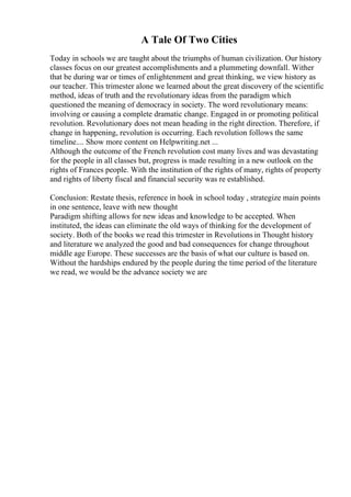 A Tale Of Two Cities
Today in schools we are taught about the triumphs of human civilization. Our history
classes focus on our greatest accomplishments and a plummeting downfall. Wither
that be during war or times of enlightenment and great thinking, we view history as
our teacher. This trimester alone we learned about the great discovery of the scientific
method, ideas of truth and the revolutionary ideas from the paradigm which
questioned the meaning of democracy in society. The word revolutionary means:
involving or causing a complete dramatic change. Engaged in or promoting political
revolution. Revolutionary does not mean heading in the right direction. Therefore, if
change in happening, revolution is occurring. Each revolution follows the same
timeline.... Show more content on Helpwriting.net ...
Although the outcome of the French revolution cost many lives and was devastating
for the people in all classes but, progress is made resulting in a new outlook on the
rights of Frances people. With the institution of the rights of many, rights of property
and rights of liberty fiscal and financial security was re established.
Conclusion: Restate thesis, reference in hook in school today , strategize main points
in one sentence, leave with new thought
Paradigm shifting allows for new ideas and knowledge to be accepted. When
instituted, the ideas can eliminate the old ways of thinking for the development of
society. Both of the books we read this trimester in Revolutions in Thought history
and literature we analyzed the good and bad consequences for change throughout
middle age Europe. These successes are the basis of what our culture is based on.
Without the hardships endured by the people during the time period of the literature
we read, we would be the advance society we are
 