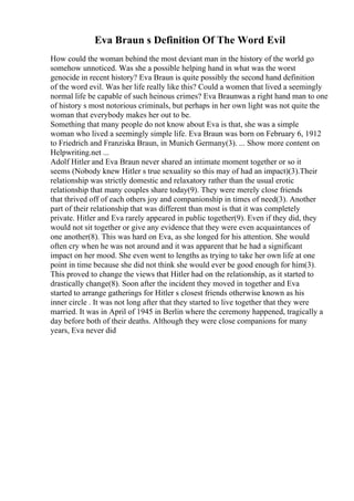 Eva Braun s Definition Of The Word Evil
How could the woman behind the most deviant man in the history of the world go
somehow unnoticed. Was she a possible helping hand in what was the worst
genocide in recent history? Eva Braun is quite possibly the second hand definition
of the word evil. Was her life really like this? Could a women that lived a seemingly
normal life be capable of such heinous crimes? Eva Braunwas a right hand man to one
of history s most notorious criminals, but perhaps in her own light was not quite the
woman that everybody makes her out to be.
Something that many people do not know about Eva is that, she was a simple
woman who lived a seemingly simple life. Eva Braun was born on February 6, 1912
to Friedrich and Franziska Braun, in Munich Germany(3). ... Show more content on
Helpwriting.net ...
Adolf Hitler and Eva Braun never shared an intimate moment together or so it
seems (Nobody knew Hitler s true sexuality so this may of had an impact)(3).Their
relationship was strictly domestic and relaxatory rather than the usual erotic
relationship that many couples share today(9). They were merely close friends
that thrived off of each others joy and companionship in times of need(3). Another
part of their relationship that was different than most is that it was completely
private. Hitler and Eva rarely appeared in public together(9). Even if they did, they
would not sit together or give any evidence that they were even acquaintances of
one another(8). This was hard on Eva, as she longed for his attention. She would
often cry when he was not around and it was apparent that he had a significant
impact on her mood. She even went to lengths as trying to take her own life at one
point in time because she did not think she would ever be good enough for him(3).
This proved to change the views that Hitler had on the relationship, as it started to
drastically change(8). Soon after the incident they moved in together and Eva
started to arrange gatherings for Hitler s closest friends otherwise known as his
inner circle . It was not long after that they started to live together that they were
married. It was in April of 1945 in Berlin where the ceremony happened, tragically a
day before both of their deaths. Although they were close companions for many
years, Eva never did
 
