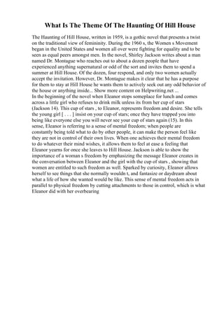 What Is The Theme Of The Haunting Of Hill House
The Haunting of Hill House, written in 1959, is a gothic novel that presents a twist
on the traditional view of femininity. During the 1960 s, the Women s Movement
began in the United States and women all over were fighting for equality and to be
seen as equal peers amongst men. In the novel, Shirley Jackson writes about a man
named Dr. Montague who reaches out to about a dozen people that have
experienced anything supernatural or odd of the sort and invites them to spend a
summer at Hill House. Of the dozen, four respond, and only two women actually
accept the invitation. However, Dr. Montague makes it clear that he has a purpose
for them to stay at Hill House he wants them to actively seek out any odd behavior of
the house or anything inside... Show more content on Helpwriting.net ...
In the beginning of the novel when Eleanor stops someplace for lunch and comes
across a little girl who refuses to drink milk unless its from her cup of stars
(Jackson 14). This cup of stars , to Eleanor, represents freedom and desire. She tells
the young girl [ . . . ] insist on your cup of stars; once they have trapped you into
being like everyone else you will never see your cup of stars again (15). In this
sense, Eleanor is referring to a sense of mental freedom; when people are
constantly being told what to do by other people, it can make the person feel like
they are not in control of their own lives. When one achieves their mental freedom
to do whatever their mind wishes, it allows them to feel at ease a feeling that
Eleanor yearns for once she leaves to Hill House. Jackson is able to show the
importance of a woman s freedom by emphasizing the message Eleanor creates in
the conversation between Eleanor and the girl with the cup of stars , showing that
women are entitled to such freedom as well. Sparked by curiosity, Eleanor allows
herself to see things that she normally wouldn t, and fantasize or daydream about
what a life of how she wanted would be like. This sense of mental freedom acts in
parallel to physical freedom by cutting attachments to those in control, which is what
Eleanor did with her overbearing
 